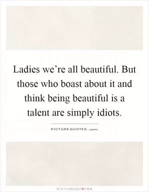 Ladies we’re all beautiful. But those who boast about it and think being beautiful is a talent are simply idiots Picture Quote #1