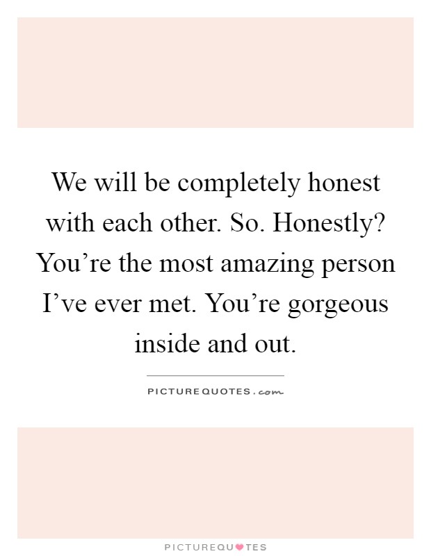 We will be completely honest with each other. So. Honestly? You're the most amazing person I've ever met. You're gorgeous inside and out Picture Quote #1