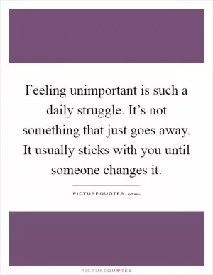 Feeling unimportant is such a daily struggle. It’s not something that just goes away. It usually sticks with you until someone changes it Picture Quote #1