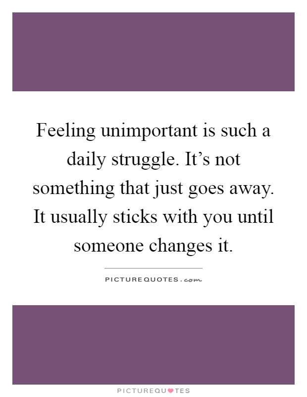 Feeling unimportant is such a daily struggle. It's not something that just goes away. It usually sticks with you until someone changes it Picture Quote #1