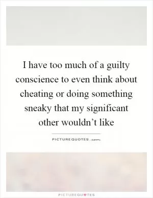 I have too much of a guilty conscience to even think about cheating or doing something sneaky that my significant other wouldn’t like Picture Quote #1