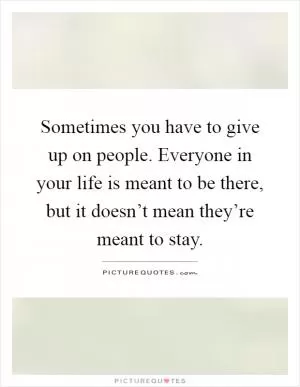 Sometimes you have to give up on people. Everyone in your life is meant to be there, but it doesn’t mean they’re meant to stay Picture Quote #1