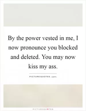 By the power vested in me, I now pronounce you blocked and deleted. You may now kiss my ass Picture Quote #1
