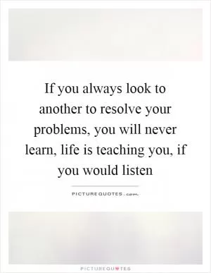 If you always look to another to resolve your problems, you will never learn, life is teaching you, if you would listen Picture Quote #1