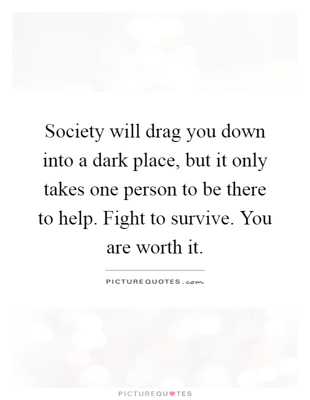 Society will drag you down into a dark place, but it only takes one person to be there to help. Fight to survive. You are worth it Picture Quote #1