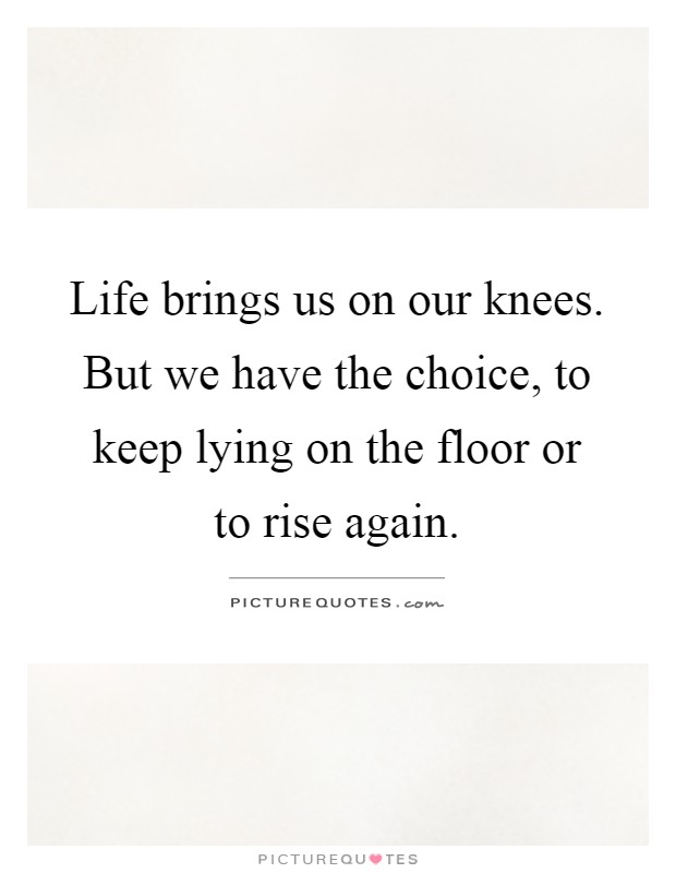 Life brings us on our knees. But we have the choice, to keep lying on the floor or to rise again Picture Quote #1