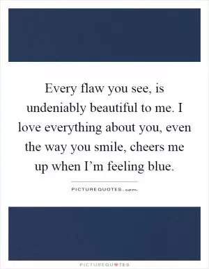Every flaw you see, is undeniably beautiful to me. I love everything about you, even the way you smile, cheers me up when I’m feeling blue Picture Quote #1