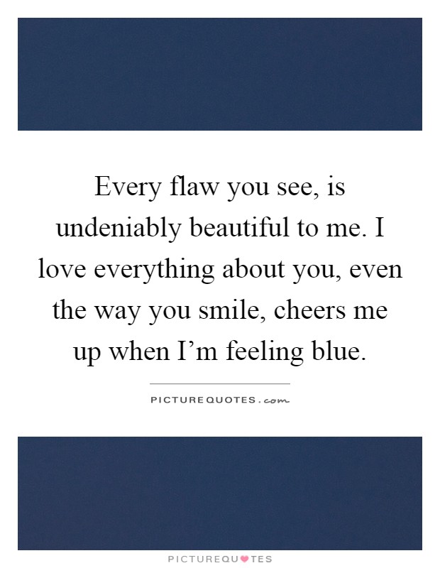 Every flaw you see, is undeniably beautiful to me. I love everything about you, even the way you smile, cheers me up when I'm feeling blue Picture Quote #1