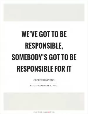 We’ve got to be responsible, somebody’s got to be responsible for it Picture Quote #1