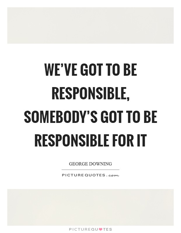 We've got to be responsible, somebody's got to be responsible for it Picture Quote #1
