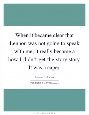 When it became clear that Lennon was not going to speak with me, it really became a how-I-didn’t-get-the-story story. It was a caper Picture Quote #1