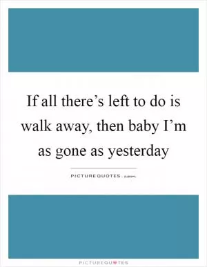 If all there’s left to do is walk away, then baby I’m as gone as yesterday Picture Quote #1