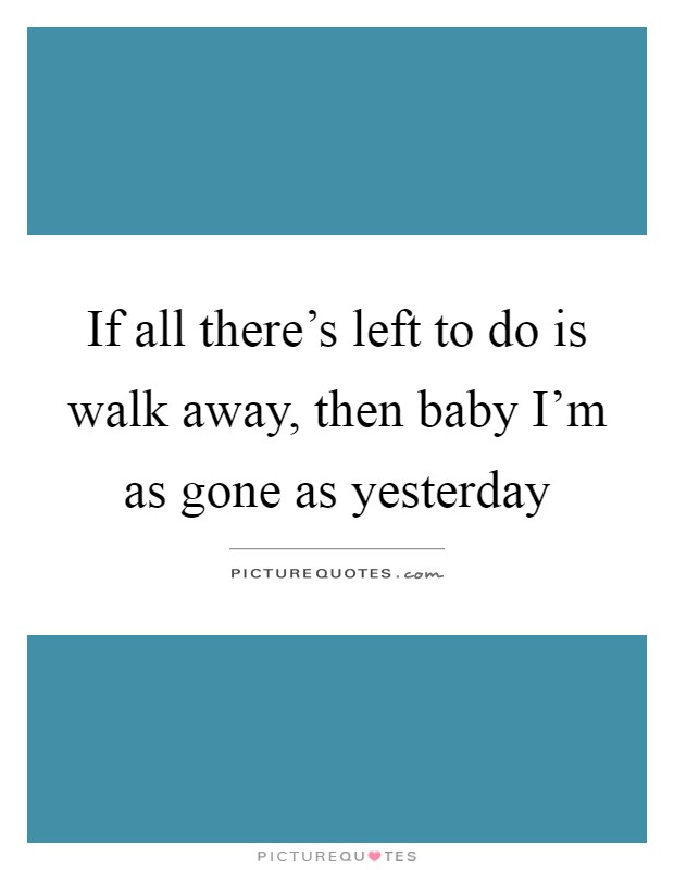 If all there's left to do is walk away, then baby I'm as gone as yesterday Picture Quote #1