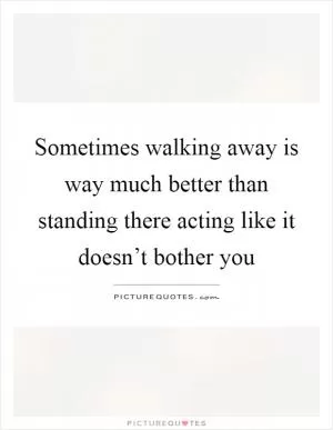 Sometimes walking away is way much better than standing there acting like it doesn’t bother you Picture Quote #1