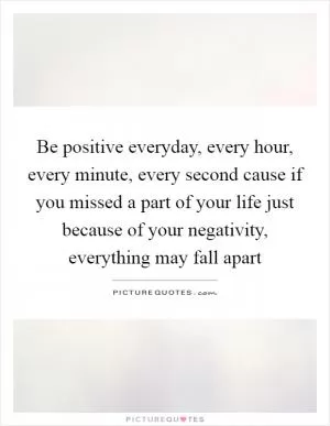 Be positive everyday, every hour, every minute, every second cause if you missed a part of your life just because of your negativity, everything may fall apart Picture Quote #1