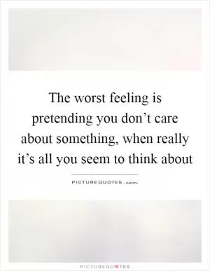 The worst feeling is pretending you don’t care about something, when really it’s all you seem to think about Picture Quote #1