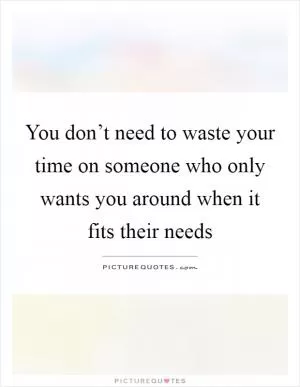 You don’t need to waste your time on someone who only wants you around when it fits their needs Picture Quote #1