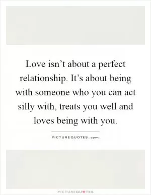 Love isn’t about a perfect relationship. It’s about being with someone who you can act silly with, treats you well and loves being with you Picture Quote #1