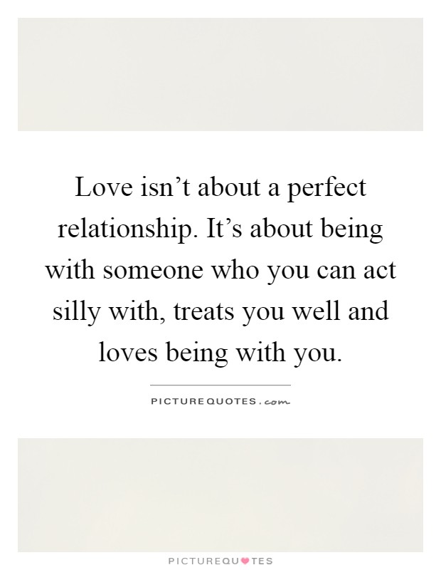 Love isn't about a perfect relationship. It's about being with someone who you can act silly with, treats you well and loves being with you Picture Quote #1