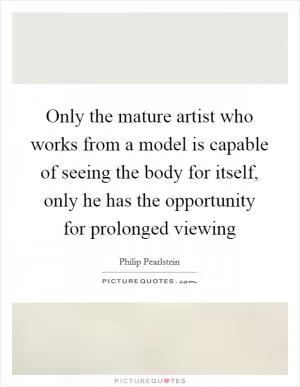 Only the mature artist who works from a model is capable of seeing the body for itself, only he has the opportunity for prolonged viewing Picture Quote #1