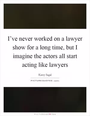 I’ve never worked on a lawyer show for a long time, but I imagine the actors all start acting like lawyers Picture Quote #1