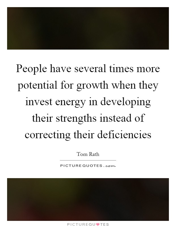 People have several times more potential for growth when they invest energy in developing their strengths instead of correcting their deficiencies Picture Quote #1