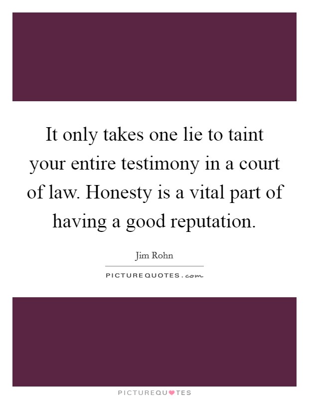 It only takes one lie to taint your entire testimony in a court of law. Honesty is a vital part of having a good reputation Picture Quote #1