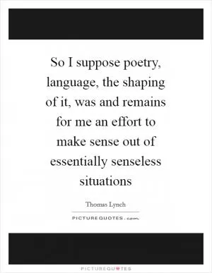So I suppose poetry, language, the shaping of it, was and remains for me an effort to make sense out of essentially senseless situations Picture Quote #1
