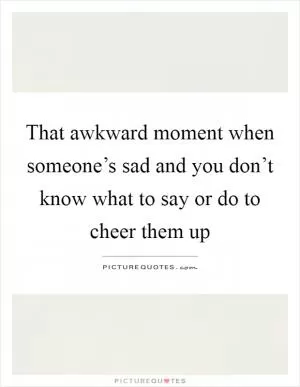 That awkward moment when someone’s sad and you don’t know what to say or do to cheer them up Picture Quote #1