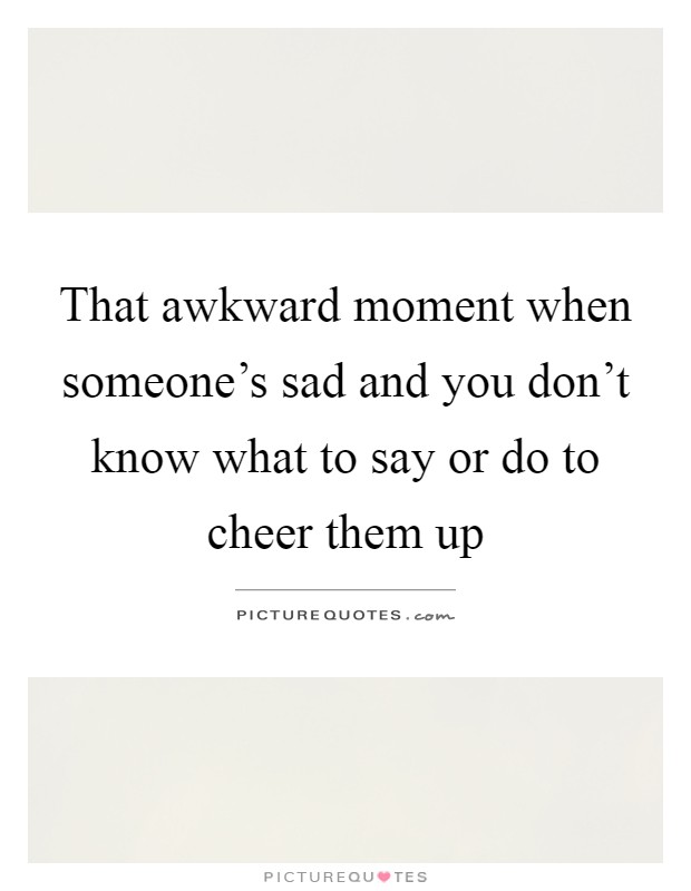 That awkward moment when someone's sad and you don't know what to say or do to cheer them up Picture Quote #1