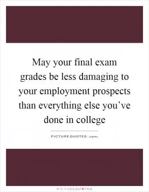 May your final exam grades be less damaging to your employment prospects than everything else you’ve done in college Picture Quote #1