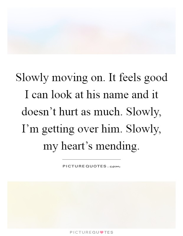 Slowly moving on. It feels good I can look at his name and it doesn't hurt as much. Slowly, I'm getting over him. Slowly, my heart's mending Picture Quote #1