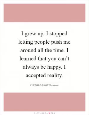 I grew up. I stopped letting people push me around all the time. I learned that you can’t always be happy. I accepted reality Picture Quote #1