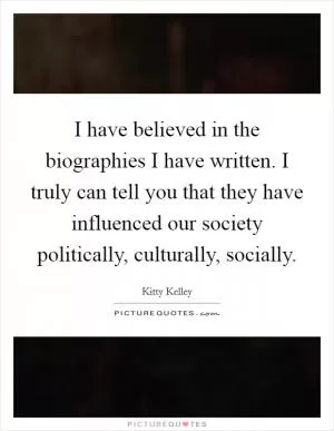 I have believed in the biographies I have written. I truly can tell you that they have influenced our society politically, culturally, socially Picture Quote #1