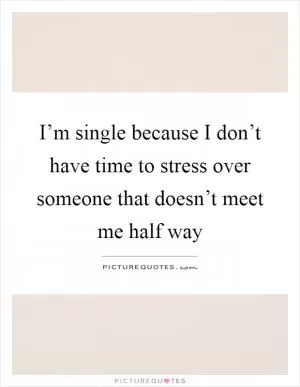 I’m single because I don’t have time to stress over someone that doesn’t meet me half way Picture Quote #1