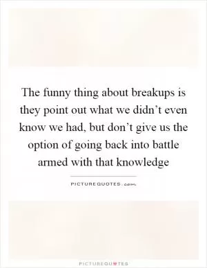 The funny thing about breakups is they point out what we didn’t even know we had, but don’t give us the option of going back into battle armed with that knowledge Picture Quote #1