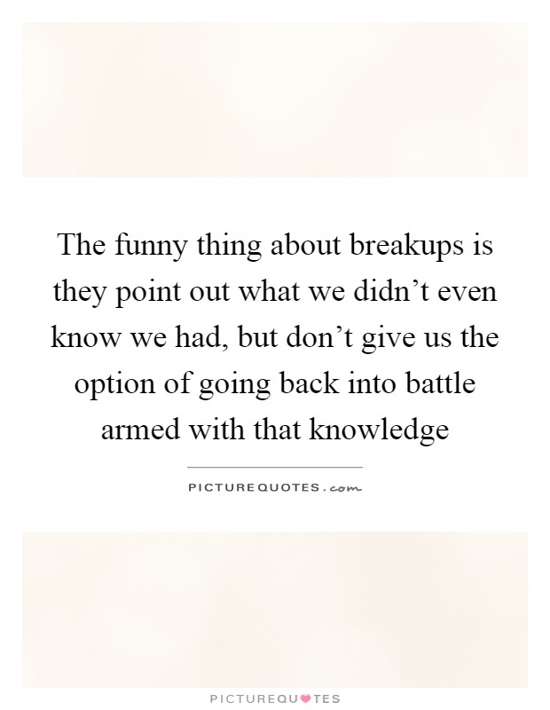 The funny thing about breakups is they point out what we didn't even know we had, but don't give us the option of going back into battle armed with that knowledge Picture Quote #1