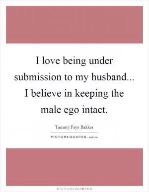 I love being under submission to my husband... I believe in keeping the male ego intact Picture Quote #1