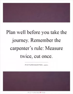 Plan well before you take the journey. Remember the carpenter’s rule: Measure twice, cut once Picture Quote #1