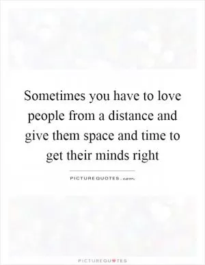 Sometimes you have to love people from a distance and give them space and time to get their minds right Picture Quote #1
