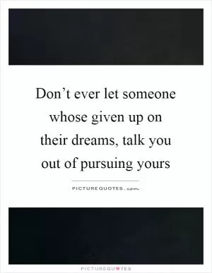 Don’t ever let someone whose given up on their dreams, talk you out of pursuing yours Picture Quote #1