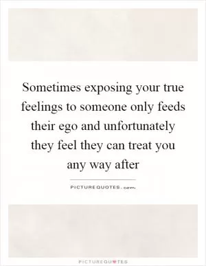 Sometimes exposing your true feelings to someone only feeds their ego and unfortunately they feel they can treat you any way after Picture Quote #1