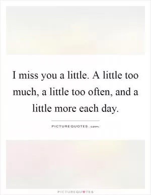 I miss you a little. A little too much, a little too often, and a little more each day Picture Quote #1