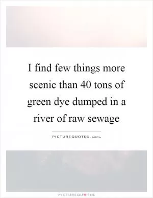 I find few things more scenic than 40 tons of green dye dumped in a river of raw sewage Picture Quote #1