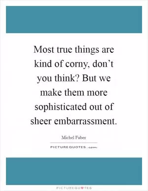 Most true things are kind of corny, don’t you think? But we make them more sophisticated out of sheer embarrassment Picture Quote #1