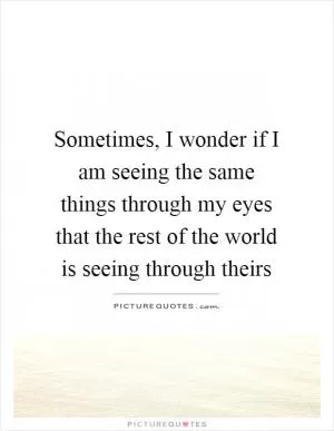 Sometimes, I wonder if I am seeing the same things through my eyes that the rest of the world is seeing through theirs Picture Quote #1