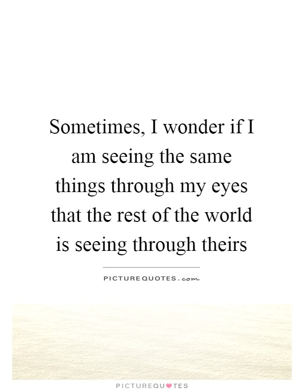 Sometimes, I wonder if I am seeing the same things through my eyes that the rest of the world is seeing through theirs Picture Quote #1