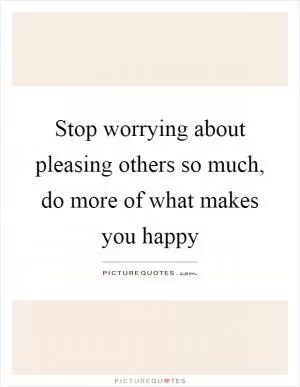 Stop worrying about pleasing others so much, do more of what makes you happy Picture Quote #1