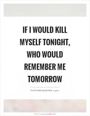 If I would kill myself tonight, who would remember me tomorrow Picture Quote #1