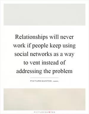 Relationships will never work if people keep using social networks as a way to vent instead of addressing the problem Picture Quote #1